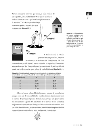 Vamos considerar, também, que exista, a cada período de
dez segundos, uma probabilidade X de que ele se dirija no
sentido correto da casa, e que exista uma probabilidade
Y (no caso, Y = 1-X) de que ele se dirija
no sentido oposto à sua casa, por estar
desorientado (Figura 10.3).
A distância que o bêbado
percorre em direção à casa, em casos
de sucesso, é de 5 metros em 10 segundos. Em caso
de desorientação, ele recua 1 metro naqueles 10 segundos. Finalmente,
vamos dizer que X e Y dependem da quantidade de álcool ingerida, de
modo que podemos criar uma tabela de probabilidades (Tabela 10.1):
Tabela10.1:Probabilidadesdeavanços(A)ouretrocessos(R)embêbadoscaminhando
em direção às suas casas, em função do número C de garrafas de cerveja bebidas.
Cervejas (C) A R
2 0,95 0,05
4 0,80 0,20
6 0,60 0,40
8 0,30 0,70
Observe bem a tabela. Ela indica que a chance de caminhar na
direção certa (A) de nossos bêbados padrão diminui drasticamente com
o número de cervejas ingeridas. Tomar duas cervejas tem pouco efeito
no deslocamento (apenas 5% de chance de se desviar do seu caminho),
enquanto oito cervejas fazem com que os bêbados errem seu caminho 70%
das vezes. Em Estatística, existe um termo para incorporar a probabilidade
de um evento e seu resultado. Você lembra qual é esse termo?
C E D E R J 153
AULA
10
Figura10.3: Os parâmetros
de nosso modelo: A é
a probabilidade de o
bêbado deslocar-se em
direção de sua casa; R é
a probabilidade de ele
desorientar-se e, conseq
üentemente,deslocar-se
para longe de casa.
 