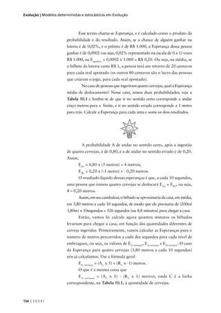 154 C E D E R J
Evolução | Modelos deterministas e estocásticos em Evolução
Esse termo chama-se Esperança, e é calculado como o produto da
probabilidade e do resultado. Assim, se a chance de alguém ganhar na
loteria é de 0,02%, e o prêmio é de R$ 1.000, a Esperança dessa pessoa
ganhar é de 0,0002 (ou seja, 0,02% representado na escala de 0 a 1) vezes
R$ 1.000, ou E(ganhar)
= 0,0002 x 1.000 = R$ 0,20. Ou seja, na média, se
o bilhete da loteria custa R$ 1, a pessoa terá um retorno de 20 centavos
para cada real apostado (os outros 80 centavos são o lucro das pessoas
que criaram o jogo, para cada real apostado).
No caso de pessoas que ingeriram quatro cervejas, qual a Esperança
média de deslocamento? Nesse caso, temos duas probabilidades; veja a
Tabela 10.1 e lembre-se de que ir no sentido certo corresponde a andar
cinco metros para a frente, e ir no sentido errado corresponde a 1 metro
para trás. Calcule a Esperança para cada uma e some os dois resultados.
A probabilidade A de andar no sentido certo, após a ingestão
de quatro cervejas, é de 0,80, e a de andar no sentido errado é de 0,20.
Assim,
E(A)
= 0,80 x (5 metros) = 4 metros;
E(R)
= 0,20 x (-1 metro) = - 0,20 metros.
O resultado líquido dessas esperanças é que, a cada 10 segundos,
uma pessoa que tomou quatro cervejas se deslocará E(A)
+ E(R)
, ou seja,
4 – 0,20 metros.
Assim,emseucambalear,obêbadoseaproximariadacasa,emmédia,
em 3,80 metros a cada 10 segundos, de modo que ele precisaria de (200m/
3,80m) x 10segundos = 526 segundos (ou 8,8 minutos) para chegar a casa.
Então, vamos lá: calcule agora quantos minutos os bêbados
levariam para chegar a casa, em função das quantidades diferentes de
cerveja ingeridas. Primeiramente, vamos calcular as Esperanças para o
número de metros percorridos a cada dez segundos para cada nível de
embriaguez, ou seja, os valores de E(2 cervejas)
, E(6 cervejas)
e E(8 cervejas)
. O caso
da Esperança para quatro cervejas (3,80 metros a cada 10 segundos)
nós já calculamos. Use a fórmula geral
E(C cervejas)
= (AC
x 5) + (RC
x -1) metros.
O que é a mesma coisa que
E(C cervejas)
= (AC
x 5) - (RC
x 1) metros, onde C é a linha
correspondente, na Tabela 10.1, à quantidade de cervejas.
 