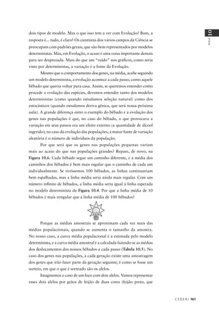 C E D E R J 161
AULA
10
dois tipos de modelo. Mas o que isso tem a ver com Evolução? Bom, a
resposta é... tudo, é claro! Os cientistas dos vários campos da Ciência se
preocupam com padrões gerais, que são bem representados por modelos
deterministas. Mas, em Evolução, o acaso é uma coisa importante demais
para ser desprezada. Mais do que um “ruído” nos gráﬁcos, como seria
visto por deterministas, a variação é a fonte da Evolução.
Mesmo que o comportamento dos genes, na média, acabe seguindo
um modelo determinista, a evolução acontece a cada passo, como aquele
bêbado que queria voltar para casa. Assim, se queremos entender como
procede a evolução das espécies, devemos entender tanto dos modelos
deterministas (como quando estudamos seleção natural) como dos
estocásticos (quando estudamos deriva gênica, que será nossa próxima
aula). A grande diferença entre o exemplo do bêbado e a evolução dos
genes nas populações é que, no caso do bêbado, o que provocava a
variação em seus passos era um efeito externo (a quantidade de álcool
ingerido); no caso da evolução das populações, a maior fonte de variação
aleatória é o número de indivíduos da população.
Por que será que os genes nas populações pequenas variam
mais ao acaso do que nas populações grandes? Repare, de novo, na
Figura 10.6. Cada bêbado segue um caminho diferente, e a média dos
caminhos dos bêbados é bem mais regular que o caminho de cada um
individualmente. Se tivéssemos 100 bêbados, as linhas continuariam
bem espalhadas, mas a linha média seria ainda mais regular. Com um
número inﬁnito de bêbados, a linha média seria igual à linha esperada
no modelo determinista da Figura 10.4. Por que a linha média de 10
bêbados é mais irregular que a linha média de 100 bêbados?
Porque as médias amostrais se aproximam cada vez mais das
médias populacionais, quando se aumenta o tamanho da amostra.
No nosso caso, a curva média populacional é a estimada pelo modelo
determinista, e a curva média amostral é a calculada fazendo-se as médias
dos deslocamentos dos nossos bêbados a cada passo (Tabela 10.5). No
caso dos genes nas populações, a cada geração existe uma amostragem
dos genes que irão fazer parte da geração seguinte; é como se fosse um
sorteio, em que o que é sorteado são os alelos.
Imaginemos o caso de um loco com dois alelos. Vamos representar
esses dois alelos por grãos de feijão de duas cores (feijão preto, que
 