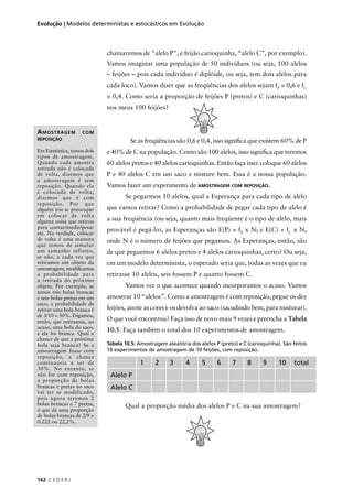 162 C E D E R J
Evolução | Modelos deterministas e estocásticos em Evolução
chamaremos de "alelo P", e feijão carioquinha, “alelo C”, por exemplo).
Vamos imaginar uma população de 50 indivíduos (ou seja, 100 alelos
– feijões – pois cada indivíduo é diplóide, ou seja, tem dois alelos para
cada loco). Vamos dizer que as freqüências dos alelos sejam fP
= 0,6 e fC
= 0,4. Como seria a proporção de feijões P (pretos) e C (carioquinhas)
nos meus 100 feijões?
Se as freqüências são 0,6 e 0,4, isso signiﬁca que existem 60% de P
e 40% de C na população. Como são 100 alelos, isso signiﬁca que teremos
60 alelos pretos e 40 alelos carioquinhas. Então faça isso: coloque 60 alelos
P e 40 alelos C em um saco e misture bem. Essa é a nossa população.
Vamos fazer um experimento de AMOSTRAGEM COM REPOSIÇÃO.
Se pegarmos 10 alelos, qual a Esperança para cada tipo de alelo
que vamos retirar? Como a probabilidade de pegar cada tipo de alelo é
a sua freqüência (ou seja, quanto mais freqüente é o tipo de alelo, mais
provável é pegá-lo), as Esperanças são E(P) = fP
x N; e E(C) = fC
x N,
onde N é o número de feijões que pegamos. As Esperanças, então, são
de que peguemos 6 alelos pretos e 4 alelos carioquinhas, certo? Ou seja,
em um modelo determinista, o esperado seria que, todas as vezes que eu
retirasse 10 alelos, seis fossem P e quatro fossem C.
Vamos ver o que acontece quando incorporamos o acaso. Vamos
amostrar 10 “alelos”. Como a amostragem é com reposição, pegue os dez
feijões, anote as cores e os devolva ao saco (sacudindo bem, para misturar).
O que você encontrou? Faça isso de novo mais 9 vezes e preencha a Tabela
10.5. Faça também o total dos 10 experimentos de amostragem.
Tabela 10.5: Amostragem aleatória dos alelos P (preto) e C (carioquinha). São feitos
10 experimentos de amostragem de 10 feijões, com reposição.
1 2 3 4 5 6 7 8 9 10 total
Alelo P
Alelo C
Qual a proporção média dos alelos P e C na sua amostragem?
AMOSTRAGEM COM
REPOSIÇÃO
Em Estatística, temos dois
tipos de amostragem.
Quando cada amostra
retirada não é colocada
de volta, dizemos que
a amostragem é sem
reposição. Quando ela
é colocada de volta,
dizemos que é com
reposição. Por que
alguém iria se preocupar
em colocar de volta
alguma coisa que retirou
para contar/medir/pesar
etc. Na verdade, colocar
de volta é uma maneira
que temos de simular
um tamanho infinito,
se não, a cada vez que
retiramos um objeto da
amostragem, modiﬁcamos
a probabilidade para
a retirada do próximo
objeto. Por exemplo, se
temos três bolas brancas
e sete bolas pretas em um
saco, a probabilidade de
retirar uma bola branca é
de 3/10 = 30%. Digamos,
então, que retiramos, ao
acaso, uma bola do saco,
e ela foi branca. Qual a
chance de que a próxima
bola seja branca? Se a
amostragem fosse com
reposição, a chance
continuaria a ser de
30%. No entanto, se
não for com reposição,
a proporção de bolas
brancas e pretas no saco
vai ter se modificado,
pois agora teremos 2
bolas brancas e 7 pretas,
o que dá uma proporção
de bolas brancas de 2/9 =
0.222 ou 22,2%.
 