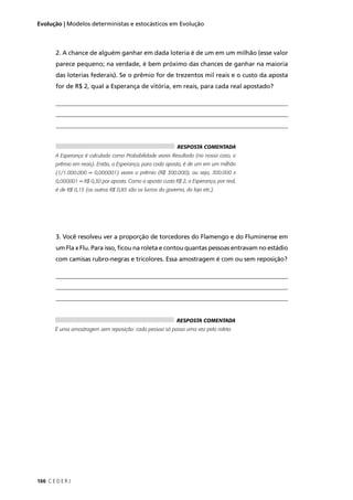 166 C E D E R J
Evolução | Modelos deterministas e estocásticos em Evolução
2. A chance de alguém ganhar em dada loteria é de um em um milhão (esse valor
parece pequeno; na verdade, é bem próximo das chances de ganhar na maioria
das loterias federais). Se o prêmio for de trezentos mil reais e o custo da aposta
for de R$ 2, qual a Esperança de vitória, em reais, para cada real apostado?
__________________________________________________________________________
__________________________________________________________________________
__________________________________________________________________________
___________
3. Você resolveu ver a proporção de torcedores do Flamengo e do Fluminense em
um Fla x Flu. Para isso, ﬁcou na roleta e contou quantas pessoas entravam no estádio
com camisas rubro-negras e tricolores. Essa amostragem é com ou sem reposição?
__________________________________________________________________________
__________________________________________________________________________
__________________________________________________________________________
________-
RESPOSTA COMENTADA
É uma amostragem sem reposição: cada pessoa só passa uma vez pela roleta.
RESPOSTA COMENTADA
A Esperança é calculada como Probabilidade vezes Resultado (no nosso caso, o
prêmio em reais). Então, a Esperança, para cada aposta, é de um em um milhão
(1/1.000.000 = 0,000001) vezes o prêmio (R$ 300.000), ou seja, 300.000 x
0,000001 = R$ 0,30 por aposta. Como a aposta custa R$ 2, a Esperança, por real,
é de R$ 0,15 (os outros R$ 0,85 são os lucros do governo, da loja etc.).
 