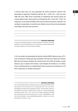 C E D E R J 167
AULA
10
4. Vamos supor que, em uma população de índios brasileiros, tenham sido
observadas as seguintes freqüências gênicas: Rh+ = 0,45 e Rh- = 0,55 nos anos
1960. Nos anos 1990, foram amostradas as freqüências dos mesmos genes em
crianças desses índios, observando-se as freqüências: Rh+ = 0,53 e Rh- = 0,47. Um
colega seu, ao ver esses resultados, falou que isso devia ser porque o alelo Rh+ era
vantajoso na população, e aumentou por seleção natural. Que outras explicações
você poderia dar para esse aumento?
__________________________________________________________________________
__________________________________________________________________________
__________________________________________________________________________
___________
5. Em um estudo com populações de salmão, Hendry (2001) observou que, a 9º C,
eram necessários 110 dias para que eclodissem 10% dos ovos. Depois de 120 dias,
80% dos ovos haviam eclodido. No intervalo entre 5% e 95% de eclosão, o autor
observou que a relação entre tempo e porcentagem de eclosão era, na média,
linear. Considerando-se um modelo determinista, quantos ovos eclodiram em 115
dias? E seguindo um modelo estocástico?
__________________________________________________________________________
__________________________________________________________________________
__________________________________________________________________________
RESPOSTA COMENTADA
O aumento da freqüência poderia ser devido à seleção, mas pode ter acontecido,
também, por acaso, principalmente se se considerar que o tamanho populacional
dos grupos indígenas é, em geral, bastante reduzido.
RESPOSTA COMENTADA
Em um modelo determinista, consideraríamos que os valores apresentados seriam
dois pontos em uma reta. Assim, se em 10 dias (entre o dia 110 e o dia 120) a
percentagem de eclosão havia aumentado 70% (de 10% para 80%), então, em
cinco dias ela iria aumentar a metade (35%). Ou seja, com 115 dias a percentagem
de eclosões seria de 10% + 35% = 45%. Em um modelo estocástico tal previsão
não seria possível, pois seria necessário levar em conta a probabilidade, a cada
dia, de haver eclosões, e essas probabilidades poderiam acontecer ou não, pois
precisaríamos considerar o acaso.
 