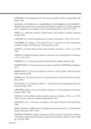 CEDERJ170
ANDRADE, Carlos Drummond de. No meio do caminho. Revista Antropofagia, São
Paulo, 1928.
AGNESE, J. F., TEUGELS G. G., GALBUSERA P., GUYOMARD, R., VOLCKAERT F .
Morphometric and genetic characterization of sympatric populations of Clarias gariepinus
and C. anguillaris from Senegal. Journal of Fish Biology 50, p. 1143-1157, 1997
AVISE, J. C., Molecular markers, Natural history and Evolution. London: Chapman
& Hall, 1994.
CARLSON, E. A., The Drosophila group. Genetics, Maryland, v. 79, p. 15-27, 1975.
CHAMBERS, R. Vestiges of the natural history of creation and other evolutionary
writtings. London: The University of Chicago Press, 1845.
COYNE, J. A., Ernest Mayr and the origin of species. Evolution, v. 48, n. 1, p. 19-30.
1994.
CROW, J. F., Population genetics history: A personal view. Annual Review of Genetics,
v. 21, p. 1-22, 1987.
DARWIN, C. R. A origem das espécies. Belo Horizonte: Editora Itatiaia, 2002.
DOBZHANSKY, T., Genética do processo evolutivo. São Paulo: EDUSP/Editora Polígono,
1973.
FREIRE-MAIA, N. Teoria da evolução: de Darwin a teoria sintética. Belo Horizonte:
Editora Itatiaia, 1988.
FISHER, R.A. The genetical theory of natural selection. Oxford: Oxford University
Press, 1930.
FUTUYAMA, D. J., Biologia Evolutiva. 2. ed. Ribeirão Preto: Sociedade Brasileira de
Genética/CNPq, 1992.
GRIFFITHS, Anthony J.F., et al. Introdução à genética. 7. ed. Rio de Janeiro: Guanabara
Koogan, 2002, 794p.
GOULD, S. J., Ernest Mayr and the centrality of species. Evolution, v. 48, n. 1, p. 31-35,
1994. Ever since Darwin. London: Penguin Books, 1977.
HALDANE, J. B. S., The causes of evolution. New Jersey: Princeton University Press,
1990.
HARTL, Daniel L.; CLARK, Andy G. Principles of population genetics. 3. ed. Sunderland:
Sinauer Associates, 1997, 542 p.
HENDRY ANDREW P. Adaptive divergence and the evolution of reproductive isolation
in the wild: an empirical demonstration using introduced sockeye salmon. Genetica 112,
pp. 515–534. 2001
 