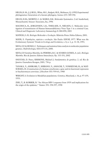 CEDERJ 171
HILLIS, D. M., J. J. BULL, White, M.E., Badgett, M.R., Molineux, I.J. (1992) Experimental
phylogenetics: Generation of a known phylogeny. Science 255: 589-592.
HILLIS, D.M.; MORITZ, C. & MABLE, B.K. Molecular Systematics. 2 ed. Sunderland,
Massachusetts: Sinauer Associates, Inc, 1996
MACHUCA, R., JORGENSEN, L.B., THEILADE, P., NIELSEN, C. Molecular inves-
tigation of transmission of Human Immunodeﬁciency Virus Type 1 in a criminal Case.
Clinical and Diagnostic Laboratory Immunology 8: 884-890, 2001
MATIOLI, S. R. Biologia Molecular e Evolução. Ribeirão Preto: Holos Editora, 2001.
MAYR, E. Populações, espécies e evolução. São Paulo: EDUSP, 1977. What was the
Evolutionary Syntesis? Trends in Ecology and Evolution, v. 8, n. 1, p. 31-34, 1993.
SILVA, E.P. & RUSSO, C. Techniques and statistical data analysis in molecular population
genetics. Hydrobiologia, 420:119-135, 2000.
SILVA, E.P. Genética Marinha. In: PEREIRA, R.C. & SOARES-GOMES, A. (ed.). Biologia
Marinha. Rio de Janeiro: Editora Interciência. Pp. 333-351, 2002
SNUSTAD, D. Peter.; SIMMONS, Michael J. Fundamentos de genética. 2. ed. Rio de
Janeiro: Guanabara Koogan, 2001. 756 p.
TANAKA, Y., ASHIKARI, T., SHIBANO, Y., AMACHI, T., YOSHIZUMI, H., & MAT-
SUBARA, H. (Construction of a human cytochrome c gene and its functional expression
in Saccharomyces cerevisiae. J Biochem 103: 954-61, 1988
WRIGHT, S. Evolution in Mendelian populations. Genetics, Maryland, v. 16, p. 97-159,
1931.
ZHU, T., B. KORBER, B. “An African HIV-1 sequence from 1959 and implications for
the origin of the epidemic.” Nature 391: 594-597, 1998
 