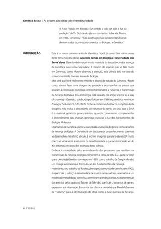 Genética Básica | As origens das idéias sobre hereditariedade
CEDERJ8
INTRODUÇÃO Esta é a nossa primeira aula de Genética. Você já ouviu falar várias vezes
deste tema nas disciplinas Grandes Temas em Biologia e Diversidade dos
Seres Vivos. Deve também ouvir muito na mídia da importância dos avanços
da Genética para nossa sociedade. É mesmo de esperar que se fale muito
em Genética; como Moore chamou a atenção, esta ciência está na base do
entendimento de diversas áreas da Biologia.
Mas será que você realmente entende o objeto de estudo da Genética? Neste
curso, vamos fazer uma viagem ao passado e acompanhar os passos que
levaram à construção do nosso conhecimento sobre a natureza e transmissão
da herança biológica. Essa estratégia está baseada no artigo Science as a way
of knowing – Genetics, publicado por Moore em 1986 no periódico American
Zoologist (Volume 26: 573-747). Embora em termos históricos o objetivo desta
disciplina não inclua a descoberta da natureza do gene, ou seja, que o DNA
é o material genético, procuraremos, quando conveniente, complementar
o entendimento das análises genéticas clássicas à luz dos fundamentos da
Biologia Molecular.
ChamamosdeGenéticaaciênciaqueestudaanaturezadogeneeosmecanismos
de herança biológica. A Genética é um dos campos do conhecimento que mais
se desenvolveu no último século. É incrível imaginar que até o século XX muito
pouco se sabia sobre a natureza da hereditariedade e que neste início do século
XXI estamos cercados dos avanços dessa ciência.
Embora a curiosidade pelo entendimento dos processos que resultam na
transmissão da herança biológica remontem a cerca de 400 a.C., pode-se dizer
que a ciência da Genética começou em 1865, com o trabalho de Gregor Mendel,
um monge austríaco que formulou as leis fundamentais da herança.
No entanto, seu trabalho só foi descoberto pela comunidade cientíﬁca em 1900,
e a partir daí o esforço e a criatividade de muitos pesquisadores, associados a um
modelo de metodologia cientíﬁca, permitiram grandes avanços na compreensão
dos eventos pelos quais os fatores de Mendel, que hoje chamamos de genes,
expressam sua informação. Passamos das obscuras unidades que Mendel chamava
de “fatores” para a identiﬁcação do DNA como a base química da herança.
A frase “Nada em Biologia faz sentido a não ser sob a luz da
evolução” de Th. Dobzansky já é sua conhecida. Sobre ela, Moore,
em 1986, comentou: “Mas existe algo mais fundamental de onde
derivam todos os principais conceitos da Biologia, a Genética.”
 