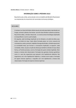 Genética Básica | Divisão celular II – Meiose
C EDERJ48
INFORMAÇÃO SOBRE A PRÓXIMA AULA
Na próxima aula, então, vamos estudar como os trabalhos de Mendel inﬂuenciaram
na compreensão do mecanismo de transmissão da herança biológica.
A meiose é um tipo de divisão celular sexual, pois está associada à reprodução em
fungos, animais e plantas. Na meiose ocorrem duas divisões nucleares sucessivas.
Na primeira delas, a divisão reducional, os cromos-somos homólogos duplicados
se emparelham e ocorre a permutação.
Em seguida, cada homólogo duplicado vai em direção a um pólo da célula, que,
então, se divide em duas. Cada célula formada possui um único conjunto de
cromossomos, sendo, portanto, haplóide. Na segunda divisão, a divisão equacional,
as cromátides-irmãs, que formam o cromossomo duplicado, se separam. Cada
cromátide, então, vai para um pólo da célula que também se divide em duas. Dessa
forma, ao ﬁnal do processo, ocorre a formação de quatro células haplóides. Nem
sempre a meiose está relacionada à formação dos gametas (meiose gamética),
como é o caso dos organismos que possuem ciclo haplobionte diplonte. Nos
organismos com ciclo haplobionte haplonte, a meiose ocorre após a formação
do zigoto (meiose zigótica), e naqueles com ciclo diplobionte a meiose está
relacionada à formação de esporos (meiose espórica).
R E S U M O
 