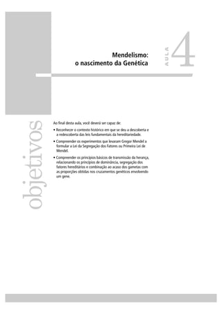 Mendelismo:
o nascimento da Genética
Ao ﬁnal desta aula, você deverá ser capaz de:
• Reconhecer o contexto histórico em que se deu a descoberta e
a redescoberta das leis fundamentais da hereditariedade.
• Compreender os experimentos que levaram Gregor Mendel a
formular a Lei da Segregação dos Fatores ou Primeira Lei de
Mendel.
• Compreender os princípios básicos de transmissão da herança,
relacionando os princípios de dominância, segregação dos
fatores hereditários e combinação ao acaso dos gametas com
as proporções obtidas nos cruzamentos genéticos envolvendo
um gene.
objetivos
4
AULA
 