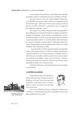 Genética Básica | Mendelismo: o nascimento da Genética
C E D E R J54
Como você deve estar percebendo, o século XIX marcou a Biologia
por grandes avanços do conhecimento nas áreas de Citologia e Evolução.
Em aulas anteriores, você já teve a oportunidade de veriﬁcar que,
no século XIX, importantes estudos resultaram no estabelecimento da
Teoria Celular e que a publicação de On the origin of species, de Charles
Darwin, em 1859, revolucionou o pensamento acerca da origem da
diversidade dos organismos viventes.
Nesta época havia também um grande número de pesquisadores
que se dedicavam aos cruzamentos de plantas ou animais, normalmente
chamados de hibridação, visando entender a hereditariedade e as bases
da evolução biológica. Contudo, não se tinha conhecimento de nenhuma
lei geral que pudesse explicar os resultados obtidos. Basta lembrarmos
do insucesso de Darwin ao tentar explicar as informações disponíveis
sobre a hereditariedade através da pangênese (The Variation of Aninal
and Plants under domestication, 1868).
A área de estudos através de cruzamentos passou por um período
longo e não-excitante até que, em 1900, um modesto, subestimado e
esquecido trabalho de um monge agostiniano, já falecido, tornou-se
conhecido pela comunidade cientíﬁca em geral. Estava para acontecer
uma mudança de paradigma. Surgia uma nova Ciência, a Genética,
que em pouco tempo se tornaria uma ferramenta rigorosa com ampla
capacidade de explicar fatos e fazer previsões.
Você já deve saber quem é esse monge agostiniano de cujo trabalho
estamos falando.
A HISTÓRIA DE MENDEL
Gregor Mendel nasceu em 22 de julho de
1822 na Moravia, então uma parte do império
Habsburg, na Europa Central. Seus pais eram
fazendeiros e a vida rural o ensinou a cuidar de
plantas e animais e incentivou sua curiosidade
acerca da natureza.
Aos 21 anos, Mendel entrou para o Monastério agostiniano de
St. Thomas, na cidade de Brünn (hoje, Brno, na República Tcheca) onde
pôde complementar seus estudos.Monastério agostiniano
de St. Thomas, Brünn.
 