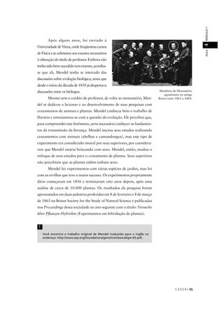 C E D E R J 55
AULAMÓDULO14
Após alguns anos, foi enviado à
UniversidadedeViena,ondefreqüentoucursos
de Física e se submeteu aos exames necessários
à obtenção do título de professor. Embora não
tenhasidobem-sucedidonosexames,acredita-
se que ali, Mendel tenha se inteirado das
discussões sobre evolução biológica, tema que
desde o início da década de 1850 já despertava
discussões entre os biólogos.
Mesmo sem o crédito de professor, de volta ao monastério, Men-
del se dedicou a lecionar e ao desenvolvimento de suas pesquisas com
cruzamentos de animais e plantas. Mendel conhecia bem o trabalho de
Darwin e entusiasmou-se com a questão da evolução. Ele percebeu que,
para compreender este fenômeno, seria necessário conhecer os fundamen-
tos da transmissão da herança. Mendel iniciou seus estudos realizando
cruzamentos com animais (abelhas e camundongos), mas este tipo de
experimento era considerado imoral por seus superiores, por considera-
rem que Mendel estaria brincando com sexo. Mendel, então, mudou o
enfoque de seus estudos para o cruzamento de plantas. Seus superiores
não percebiam que as plantas tabém tinham sexo.
Mendel fez experimentos com várias espécies de jardim, mas foi
com as ervilhas que teve o maior sucesso. Os experimentos propriamente
ditos começaram em 1856 e terminaram oito anos depois, após uma
análise de cerca de 10.000 plantas. Os resultados da pesquisa foram
apresentados em duas palestras proferidas em 8 de fevereiro e 8 de março
de 1865 na Brünn Society for the Study of Natural Science e publicadas
nos Proceedings dessa sociedade no ano seguinte com o título: Versuche
über Pﬂanzen-Hybriden (Experimentos em hibridação de plantas).
Membros do Monastério
agostiniano na antiga
Brünn entre 1861 a 1864.
Você encontra o trabalho original de Mendel traduzido para o inglês no
endereço: http://www.esp.org/foundations/genetics/classical/gm-65.pdf.
!
 