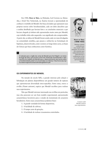C E D E R J 57
AULAMÓDULO14
HUGO DE VRIES
(1848-1935)
Botânico alemão
conhecido por
seus estudos sobre
mutações. Foi um dos
três cientistas que,
independentemente,
redescobriram e
conﬁrmaram as leis
da hereditariedade
apresentadas por
Mendel.
A tradução para o inglês das cartas de Mendel para Karl Nägeli e os textos
de Hugo de Vries, Carl Correns e Erich Von Tschermak reconhecendo o valor
cientíﬁco do trabalho de Mendel para o desenvolvimento das teorias sobre
a hereditariedade podem ser encontradas no endereço: http://www.esp.org/
foundations/genetics/classical/holdings/b/birth.pdf.
!
Em 1900, HUGO DE VRIES, na Holanda, Carl Correns na Alema-
nha, e Erich Von Tschermak, na Áustria tiveram a oportunidade de
conhecer o trabalho de Mendel. Em busca de dados que apoiassem suas
próprias teorias sobre hereditariedade, cada um deles descobriu que
a análise detalhada que haviam feito e as conclusões essenciais a que
haviam chegado já tinham sido apresentadas muito antes por Mendel,
cujo trabalho tinha sido esquecido e seu signiﬁcado não compreendido.
A partir daí, as idéias de Mendel foram sendo cada vez mais divulgadas
na comunidade cientíﬁca, que passou a utilizá-las na formulação de
hipóteses, desenvolvendo, como veremos ao longo deste curso, as bases
da Ciência que hoje conhecemos como Genética.
OS EXPERIMENTOS DE MENDEL
Na metade do século XIX, o grande interesse pela seleção e
hibridação em plantas disponibilizou um grande número de espécies
que apresentavam diversidade intra-especíﬁca. Entre estas, estava a
ervilha (Pisum sativum), espécie que Mendel escolheu para realizar
seus experimentos.
Não que Mendel estivesse interessado nas ervilhas em particular,
mas elas pareciam ser um bom modelo experimental, apresentando
características favoráveis para o estudo da transmissão de caracteres
hereditários. Entre essas características podemos listar:
1. A grande variedade de formas disponíveis;
2. A facilidade de cultivar;
3. O tempo curto de geração;
4. A facilidade de realizar cruzamentos controlados.
Canteiro onde
Mendel realizou
seus experimentos.
 