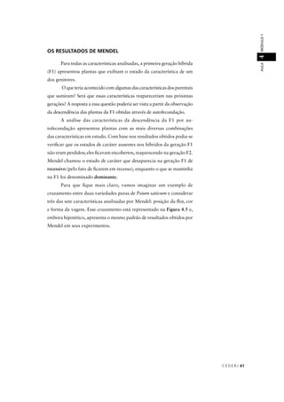 C E D E R J 61
AULAMÓDULO14
OS RESULTADOS DE MENDEL
Para todas as características analisadas, a primeira geração híbrida
(F1) apresentou plantas que exibiam o estado da característica de um
dos genitores.
O que teria acontecido com algumas das características dos parentais
que sumiram? Será que essas características reapareceriam nas próximas
gerações? A resposta a essa questão poderia ser vista a partir da observação
da descendência das plantas da F1 obtidas através de autofecundação.
A análise das características da descendência da F1 por au-
tofecundação apresentou plantas com as mais diversas combinações
das características em estudo. Com base nos resultados obtidos podia-se
veriﬁcar que os estados de caráter ausentes nos híbridos da geração F1
não eram perdidos; eles ﬁcavam encobertos, reaparecendo na geração F2.
Mendel chamou o estado de caráter que desaparecia na geração F1 de
recessivo (pelo fato de ﬁcarem em recesso), enquanto o que se mantinha
na F1 foi denominado dominante.
Para que ﬁque mais claro, vamos imaginar um exemplo de
cruzamento entre duas variedades puras de Psium sativum e considerar
três das sete características analisadas por Mendel: posição da ﬂor, cor
e forma da vagem. Esse cruzamento está representado na Figura 4.5 e,
embora hipotético, apresenta o mesmo padrão de resultados obtidos por
Mendel em seus experimentos.
 