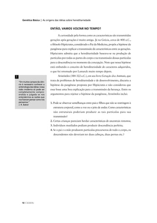 Genética Básica | As origens das idéias sobre hereditariedade
CEDERJ10
ENTÃO, VAMOS VOLTAR NO TEMPO?
A curiosidade pela forma como as características são transmitidas
gerações após gerações é muito antiga. Já na Grécia, cerca de 400 a.C.,
o ﬁlósofo Hipócrates, considerado o Pai da Medicina, propôs a hipótese da
pangênese para explicar a transmissão de características entre as gerações.
Hipócrates admitia que a hereditariedade baseava-se na produção de
partículas por todas as partes do corpo e na transmissão dessas partículas
para a descendência no momento da concepção. Note que nessa hipótese
está embutido o conceito de hereditariedade de caracteres adquiridos,
o que foi retomado por Lamarck muito tempo depois.
Aristóteles (384-322 a.C.), em seu livro Geração dos Animais, que
trata de problemas de hereditariedade e de desenvolvimento, discutiu a
hipótese da pangênese proposta por Hipócrates e não considerou que
essa fosse uma boa explicação para a transmissão da herança. Entre os
argumentos para rejeitar a hipótese da pangênese, Aristóteles inclui:
1. Pode-se observar semelhanças entre pais e ﬁlhos que não se restringem à
estrutura corporal, como a voz ou o jeito de andar. Como características
não estruturais poderiam produzir as tais partículas para sua
transmissão?
2. Certas crianças pareciam herdar características de ancestrais remotos;
3. Indivíduos mutilados podiam produzir descendência perfeita;
4. Se o pai e a mãe produzem partículas precursoras de todo o corpo, os
descendentes não deveriam ter duas cabeças, duas pernas etc.?
“Em muitos campos da ciên-
cia é necessário conhecer a
embriologiadasidéias:nossa
visão moderna só pode ser
completamente compre-
endida e julgada se nós
entendermos as razões que
nosﬁzerampensarcomonós
pensamos.”
J. R. Baker
!
 