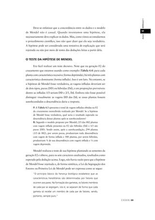 C E D E R J 69
AULAMÓDULO14
Deve-se enfatizar que a concordância entre os dados e o modelo
de Mendel não é casual. Quando inventamos uma hipótese, ela
necessariamente deve explicar os dados. Mas, como vimos ao estudarmos
o procedimento cientíﬁco, isso não quer dizer que ela seja verdadeira.
A hipótese pode ser considerada uma tentativa de explicação que será
rejeitada ou não por meio de testes das deduções feitas a partir dela.
O TESTE DA HIPÓTESE DE MENDEL
Era fácil realizar um teste decisivo. Note que na geração F2 do
cruzamento que estamos usando como exemplo (Tabela 4.4) para cada
planta com característica recessiva (forma deprimida), há três plantas com
característica dominante (forma inﬂada). Isso é um fato. No entanto, se
a hipótese de Mendel fosse verdadeira, as vagens inﬂadas deveriam ser
de dois tipos, puras (DD) ou híbridas (Dd), e em proporções previsíveis:
dentre as inﬂadas 1/3 seriam DD e 2/3, Dd. Embora não fosse possível
distinguir visualmente as vagens DD das Dd, se essas plantas fossem
autofecundadas a descendência daria a resposta.
P: A Tabela 4.3 apresenta o total de vagens inﬂadas obtidas na F2
do cruzamento monoíbrido realizado por Mendel. Se a hipótese
de Mendel fosse verdadeira, qual seria o resultado esperado na
descendência dessas plantas após se autofecundarem?
R: Segundo o modelo proposto por Mendel, 2/3 das 882 plantas
com vagem inﬂada presentes na F2 são híbridas (Dd) e 1/3 são
puras (DD). Sendo assim, após a autofecundação, 294 plantas
(1/3 de 882), por serem puras, produziriam toda descendência
com vagem de forma inﬂada e 588 plantas, por serem híbridas,
produziriam ¾ de sua descendência com vagem inﬂada e ¼ com
vagem deprimida.
Mendel realizou o teste de sua hipótese plantando as sementes da
geração F2 e obteve, para os sete caracteres analisados, resultados como
esperado pela dedução acima. Logo, não havia razão para que a hipótese
de Mendel fosse rejeitada e, de forma sintética, a Lei da Segregação dos
Fatores ou Primeira Lei de Mendel pode ser expressa como se segue:
“O princípio básico da herança biológica estabelece que as
características hereditárias são determinadas por fatores que
ocorrem aos pares. Na formação dos gametas, os fatores membros
de cada par se segregam, isto é, se separam de forma que cada
gameta só recebe um membro de cada par de fatores, sendo,
portanto, sempre puro.”
 