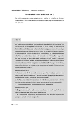 Genética Básica | Mendelismo: o nascimento da Genética
C E D E R J70
Em 1865, Mendel apresentou os resultados de sua pesquisa com hibridação em
Pisum sativum em duas palestras realizadas na Brünn Society for the Study of
Natural Science. Embora essas palestras tenham sido publicadas nos Proceedings
dessa sociedade no ano seguinte com o título: Versuche über Pﬂanzen-Hybriden
(Experimentos em hibridação de plantas), a importância do trabalho de Mendel
não foi compreendida de imediato pela comunidade cientíﬁca e ﬁcou esquecido
até que, em 1900, foi redescoberto por Hugo de Vries, Carl Correns e Erich Von
Tschermak. A partir daí, as idéias de Mendel foram sendo cada vez mais divulgadas
na comunidade cientíﬁca, que passou a utilizá-las na formulação de hipóteses,
desenvolvendo, como veremos ao longo deste curso, as bases da Ciência que hoje
conhecemos como Genética.
Mendel observou que:
1. No cruzamento de duas variedades puras que diferem entre si quanto a um
determinado caráter hereditário, a característica que não aparece na geração F1
não é perdida, mas ﬁca encoberta, reaparecendo na F2.
2. Na F2, a proporção entre o número de indivíduos que apresentam a forma
dominante de uma característica e os que apresentam a forma recessiva é 3:1.
3. Cruzamentos recíprocos apresentam resultados semelhantes.
Mendel concluiu que:
1. Os gametas masculino e feminino contribuem de modo equivalente na
determinação das características dos descendentes.
2. As características hereditárias são determinadas por fatores que passam de
geração a geração através dos gametas.
R E S U M O
INFORMAÇÃO SOBRE A PRÓXIMA AULA
Na próxima aula daremos prosseguimento à análise do trabalho de Mendel,
investigando o padrão de transmissão da herança de duas ou mais características
em conjunto.
 