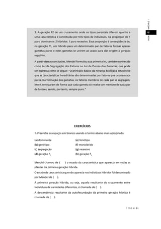 C E D E R J 71
AULAMÓDULO14
EXERCÍCIOS
1. Preencha os espaços em branco usando o termo abaixo mais apropriado.
(a) dominante (e) fenótipo
(b) genótipo (f) monoíbrido
(c) segregação (g) recessivo
(d) geração F1
(h) geração F2
Mendel chamou de ( ) o estado da característica que aparecia em todas as
plantas da primeira geração híbrida.
O estado da característica que não aparecia nos indivíduos híbridos foi denominado
por Mendel de ( ).
A primeira geração híbrida, ou seja, aquela resultante do cruzamento entre
indivíduos de variedades diferentes, é chamada de ( ).
A descendência resultante da autofecundação da primeira geração híbrida é
chamada de ( ).
3. A geração F2 de um cruzamento onde os tipos parentais diferem quanto a
uma característica é constituída por três tipos de indivíduos, na proporção de 1
puro dominante: 2 híbridos: 1 puro recessivo. Essa proporção é conseqüência de,
na geração F1, um híbrido para um determinado par de fatores formar apenas
gametas puros e estes gametas se unirem ao acaso para dar origem à geração
seguinte.
A partir dessas conclusões, Mendel formulou sua primeira lei, também conhecida
como Lei da Segregação dos Fatores ou Lei da Pureza dos Gametas, que pode
ser expressa como se segue: “O princípio básico da herança biológica estabelece
que as características hereditárias são determinadas por fatores que ocorrem aos
pares. Na formação dos gametas, os fatores membros de cada par se segregam,
isto é, se separam de forma que cada gameta só recebe um membro de cada par
de fatores, sendo, portanto, sempre puro.”
 