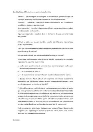 Genética Básica | Mendelismo: o nascimento da Genética
C E D E R J72
O termo ( ) é empregado para designar as características apresentadas por um
indivíduo, sejam elas morfológicas, ﬁsiológicas, ou comportamentais.
O termo ( ) refere-se à constituição genética do indivíduo, isto é, aos fatores
hereditários, ou genes, que ele possui.
Um cruzamento ( ) envolve indivíduos que diferem apenas quanto a um caráter,
com dois estados contrastantes.
A pureza dos gametas é resultado da ( ) dos fatores de cada par na formação
dos gametas.
2. Quais as razões que levaram Mendel a escolher a ervilha como material para
os seus experimentos?
3. No que a análise de Mendel diferiu da de seus predecessores que trabalharam
com hibridação de plantas?
4. O que você entende por autofecundação e fecundação cruzada?
5. Com base nas hipóteses e observações de Mendel, esquematize os resultados
esperados nos seguintes cruzamentos:
a. ervilha com revestimento da semente cinza (dominante) com ervilha com
revestimento da semente branco.
b. F1 do cruzamento (a) entre si.
c. F1 do cruzamento (a) com a ervilha com revestimento da semente branco.
6. Se você tem uma Pisum sativum com vagem do tipo inﬂada (característica
dominante), que tipo de teste poderia ser feito para se determinar se ela é pura
ou híbrida segundo os critérios de Mendel?
7. Coleus blumei é uma espécie de planta muito usada na ornamentação de jardinsi
que pode apresentar suas folhas com bordas levemente onduladas (forma crenada)
ou profundamente recortadas (forma lobada). Ao realizar um cruzamento entre
uma planta dessa espécie apresentando folhas crenadas com outra apresentando
folhas lobadas, um produtor obteve apenas folhas lobadas na descendência. Com
base nestes resultados, o produtor concluiu que os fatores que condicionam a
forma crenada não são transmitidos à prole neste tipo de cruzamento.
Você concorda com a conclusão tirada por este produtor? Caso não concorde,
proponha uma hipótese para explicar o resultado obtido. Como você poderia
testar sua hipótese experimentalmente?
 