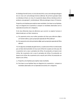 C E D E R J 73
AULAMÓDULO14
8. O biólogo francês Cuenot, no início do século XX, cruzou camundongos selvagens
de cor cinza com camundongos brancos (albinos). Na primeira geração todos
os indivíduos tinham cor cinza. O cruzamento desses últimos indivíduos entre si
produziu uma geração F2
constituída por 198 camundongos cinzas e 72 brancos.
Proponha uma hipótese para explicar esses resultados. Com base na sua hipótese,
faça um diagrama do cruzamento e compare os resultados observados com os
esperados de acordo com o diagrama.
9. Um dos diferentes tipos de albinismo que ocorrem na espécie humana é
determinado por um fator recessivo a.
a. Do casamento entre uma mulher portadora do fator para albinismo (Aa) e
um homem albino, qual a proporção esperada de ﬁlhos albinos?
b. Do casamento entre dois portadores (Aa), qual a proporção esperada de ﬁlhos
albinos?
10. Em algumas variedades de gado bovino, a ausência de chifres é condicionada
por um fator dominante (C). Um touro sem chifres foi cruzado com três vacas. No
cruzamento com a vaca I, portadora de chifres, foi produzido um bezerro sem
chifres. No cruzamento com a vaca II, portadora de chifres, foi produzido um
bezerro com chifres. No cruzamento com a vaca III, sem chifres, foi produzido um
bezerro com chifres.
a. Proponha uma hipótese para explicar esses resultados.
b. Com base na sua hipótese faça um diagrama do cruzamento e compare os
resultados observados com os esperados de acordo com o diagrama.
 