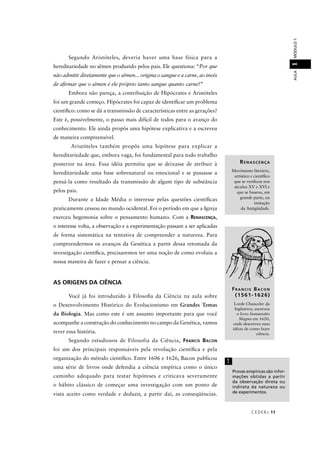 CEDERJ 11
AULAMÓDULO11
Segundo Aristóteles, deveria haver uma base física para a
hereditariedade no sêmen produzido pelos pais. Ele questiona: “Por que
não admitir diretamente que o sêmen... origina o sangue e a carne, ao invés
de aﬁrmar que o sêmen é ele próprio tanto sangue quanto carne?”
Embora não pareça, a contribuição de Hipócrates e Aristóteles
foi um grande começo. Hipócrates foi capaz de identiﬁcar um problema
cientíﬁco: como se dá a transmissão de características entre as gerações?
Este é, possivelmente, o passo mais difícil de todos para o avanço do
conhecimento. Ele ainda propôs uma hipótese explicativa e a escreveu
de maneira compreensível.
Aristóteles também propôs uma hipótese para explicar a
hereditariedade que, embora vaga, foi fundamental para todo trabalho
posterior na área. Essa idéia permitiu que se deixasse de atribuir à
hereditariedade uma base sobrenatural ou emocional e se passasse a
pensá-la como resultado da transmissão de algum tipo de substância
pelos pais.
Durante a Idade Média o interesse pelas questões cientíﬁcas
praticamente cessou no mundo ocidental. Foi o período em que a Igreja
exerceu hegemonia sobre o pensamento humano. Com a RENASCENÇA,
o interesse volta, a observação e a experimentação passam a ser aplicadas
de forma sistemática na tentativa de compreender a natureza. Para
compreendermos os avanços da Genética a partir dessa retomada da
investigação cientíﬁca, precisaremos ter uma noção de como evoluiu a
nossa maneira de fazer e pensar a ciência.
AS ORIGENS DA CIÊNCIA
Você já foi introduzido à Filosoﬁa da Ciência na aula sobre
o Desenvolvimento Histórico do Evolucionismo em Grandes Temas
da Biologia. Mas como este é um assunto importante para que você
acompanhe a construção do conhecimento no campo da Genética, vamos
rever essa história.
Segundo estudiosos de Filosofia da Ciência, FRANCIS BACON
foi um dos principais responsáveis pela revolução cientíﬁca e pela
organização do método cientíﬁco. Entre 1606 e 1626, Bacon publicou
uma série de livros onde defendia a ciência empírica como o único
caminho adequado para testar hipóteses e criticava severamente
o hábito clássico de começar uma investigação com um ponto de
vista aceito como verdade e deduzir, a partir daí, as conseqüências.
RENASCENÇA
Movimento literário,
artístico e cientíﬁco
que se veriﬁcou nos
séculos XV e XVI e
que se baseou, em
grande parte, na
imitação
da Antigüidade.
Provas empíricas são infor-
mações obtidas a partir
da observação direta ou
indireta da natureza ou
de experimentos.
!
FR A N C I S BA C O N
(1561-1626)
Lorde Chanceler da
Inglaterra, escreveu
o livro Instauratio
Magna em 1620,
onde descreveu suas
idéias de como fazer
ciência.
 