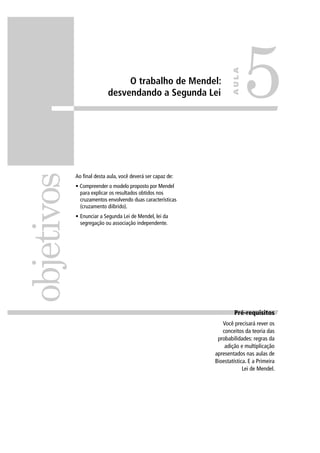 O trabalho de Mendel:
desvendando a Segunda Lei
Ao ﬁnal desta aula, você deverá ser capaz de:
• Compreender o modelo proposto por Mendel
para explicar os resultados obtidos nos
cruzamentos envolvendo duas características
(cruzamento diíbrido).
• Enunciar a Segunda Lei de Mendel, lei da
segregação ou associação independente.
objetivos
5
AULA
Pré-requisitosPré-requisitos
Você precisará rever os
conceitos da teoria das
probabilidades: regras da
adição e multiplicação
apresentados nas aulas de
Bioestatística. E a Primeira
Lei de Mendel.
 
