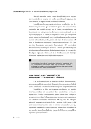 Genética Básica | O trabalho de Mendel: desvendando a Segunda Lei
C E D E R J76
Chamamos de cruzamentos monoíbridos aqueles em que apenas uma
das características contrastantes entre as duas linhagens parentais é
analisada. Nos cruzamentos diíbridos, a análise inclui duas características
contrastantes entre as linhagens parentais.
!
Na aula passada, vimos como Mendel explicou o padrão
de transmissão da herança em ervilha considerando algumas das
características da espécie Pisum sativum isoladamente.
Mendel postulou que as características hereditárias são de-
terminadas por fatores que ocorrem em pares. Nas características
analisadas por Mendel, em cada par de fatores, um membro do par
é dominante e o outro, recessivo. Os fatores membros de cada par se
separam (segregam) na formação dos gametas, sendo que cada gameta
recebe apenas um fator de cada par. A combinação ao acaso dos gametas
durante a fecundação produz, então, três tipos de descendentes: 1/4
com os dois fatores dominantes (homozigoto dominante); 2/4 com
um fator dominante e um recessivo (heterozigoto) e 1/4 com os dois
fatores recessivos (homozigoto recessivo). Uma vez que os homozigotos
dominantes e os heterozigotos são indistinguíveis entre si, a proporção
fenotípica esperada pelo modelo é de 3 indivíduos com fenótipo
dominante para 1 indivíduo com fenótipo recessivo.
ANALISANDO DUAS CARACTERÍSTICAS
EM CONJUNTO – CRUZAMENTOS DIÍBRIDOS
E se analisássemos duas ou mais características simultaneamente,
como seria o padrão de transmissão das características de uma em relação à
outra? Seriam estas características herdadas segundo um padrão deﬁnido?
Mendel deve ter feito uma pergunta semelhante a esta quando
resolveu considerar em suas análises duas características ao mesmo
tempo. Para facilitar o entendimento, vamos tomar como exemplo o
cruzamento entre duas linhagens puras que apresentavam os caracteres
cor e textura das sementes contrastantes. Ou seja, uma das linhagens
parentais possuía semente amarela-lisa e a outra, verde-rugosa. A F1
deste cruzamento apresentou todas as sementes amarelas-lisas, ou seja,
apresentou o estado de caráter dominante para as duas características
em questão. A autofecundação das plantas da F1 forneceram na F2 os
seguintes tipos de sementes:
 