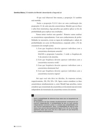Genética Básica | O trabalho de Mendel: desvendando a Segunda Lei
C E D E R J78
Qual a probabilidade de obtermos duas vezes cara no lançamento de
duas moedas?
Os lançamentos de duas moedas simultaneamente constituem-se em
eventos independentes. A probabilidade de dois ou mais eventos
independentes ocorrerem juntos é o produto das probabilidades com
que ocorrem separadamente. Assim, a probabilidade de obter-se duas
vezes a face cara em dois lançamentos é igual a 1/2 x 1/2, ou 1/4. Ou seja,
esperamos obter duas caras uma vez a cada quatro em que lançarmos
duas moedas simultaneamente.
!
O que você observou? Isto mesmo, a proporção 3:1 também
está mantida.
Então a proporção 9:3:3:1 deve ser uma combinação das
proporções 3:1 de cada uma das características. Mendel, que era físico
e sabia bem matemática, logo percebeu que poderia aplicar as leis da
probabilidade para explicar seus resultados.
Vamos tentar resolver esta questão? Primeiro vamos analisar
as características separadamente. Com seus conhecimentos de proba-
bilidades (se necessário, reveja as regras de multiplicação e adição de
probabilidades no curso de Bioestatística), responda sobre a F2 do
cruzamento do exemplo acima:
1. Com que freqüência deverão aparecer indivíduos com a
característica dominante amarela?
416/140 => proporção 3 amarelas : 1 verde => freqüência de
¾ da amostra é de amarelas.
2. Com que freqüência deverão aparecer indivíduos com a
característica recessiva verde?
3. Com que freqüência deverão aparecer indivíduos com a
característica dominante lisa?
4. Com que freqüência deverão aparecer indivíduos com a
característica recessiva rugosa?
Até aqui você não deve ter dúvidas. As respostas seriam,
respectivamente, 3/4; 1/4; 3/4 e 1/4. Agora vamos considerar as duas
características simultaneamente e, como Mendel logo percebeu, vamos
considerar que a transmissão da característica cor da semente seja um evento
independente da transmissão da característica textura da semente.
 