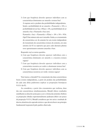 C E D E R J 79
AULAMÓDULO15
5. Com que freqüência deverão aparecer indivíduos com as
características dominantes cor amarela e textura lisa?
A resposta será o produto das probabilidades independentes.
Sendo a probabilidade de ser amarela = P(amarela) = 3/4 e a
probabilidade de ser lisa = P(lisa) = 3/4, a probabilidade de ser
amarela e lisa = P(amarela e lisa) será:
P(amarela e lisa) = P(amarela) x P(lisa) = 3/4 x 3/4 = 9/16.
Ops!!! Este número não nos é estranho. Então, se a transmissão
da característica cor da semente for um evento independente
da transmissão da característica textura da semente, em uma
amostra da F2 eu esperaria que para cada dezesseis plantas
nove apresentassem sementes amarelas e lisas.
Responda você as outras questões.
6. Com que freqüência deverão aparecer indivíduos com a
característica dominante cor amarela e a recessiva textura
rugosa?
7. Com que freqüência deverão aparecer indivíduos com a
característica recessiva cor verde e a dominante textura lisa?
8. Com que freqüência deverão aparecer indivíduos com as
características recessivas cor verde e textura rugosa?
Você matou a charada!!! Se a transmissão das duas características
forem eventos independentes, a partir do produto das probabilidades
de cada uma delas poderemos explicar as proporções fenotípicas
9:3:3:1 da F2.
Ao considerar, a partir dos cruzamentos que realizou, duas
das sete características simultaneamente, Mendel obteve resultados
semelhantes ao descrito acima para a cor e a forma das sementes. Embora
as proporções obtidas experimentalmente pudessem diferir um pouco
da proporção 9:3:3:1, Mendel considerou que isto seria o resultado de
desvios aleatórios do esperado teórico e que deveria haver um princípio
fundamental responsável pelo padrão observado.
 