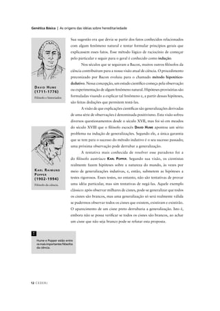 Genética Básica | As origens das idéias sobre hereditariedade
CEDERJ12
Sua sugestão era que devia se partir dos fatos conhecidos relacionados
com algum fenômeno natural e tentar formular princípios gerais que
explicassem esses fatos. Esse método lógico de raciocínio de começar
pelo particular e seguir para o geral é conhecido como indução.
Nos séculos que se seguiram a Bacon, muitos outros ﬁlósofos da
ciência contribuíram para a nossa visão atual de ciência. O procedimento
preconizado por Bacon evoluiu para o chamado método hipotético-
dedutivo. Nessa concepção, um estudo cientíﬁco começa pela observação
ou experimentação de algum fenômeno natural. Hipóteses provisórias são
formuladas visando a explicar tal fenômeno e, a partir dessas hipóteses,
são feitas deduções que permitem testá-las.
A visão de que explicações cientíﬁcas são generalizações derivadas
de uma série de observações é denominada positivismo. Esta visão sofreu
diversos questionamentos desde o século XVII, mas foi só em meados
do século XVIII que o ﬁlósofo escocês DAVID HUME apontou um sério
problema na indução de generalizações. Segundo ele, a única garantia
que se tem para o sucesso do método indutivo é o seu sucesso passado;
uma próxima observação pode derrubar a generalização.
A tentativa mais conhecida de resolver esse paradoxo foi a
do ﬁlósofo austríaco KARL POPPER. Segundo sua visão, os cientistas
realmente fazem hipóteses sobre a natureza do mundo, às vezes por
meio de generalizações indutivas, e, então, submetem as hipóteses a
testes rigorosos. Esses testes, no entanto, não são tentativas de provar
uma idéia particular, mas sim tentativas de negá-las. Aquele exemplo
clássico: após observar milhares de cisnes, pode-se generalizar que todos
os cisnes são brancos, mas uma generalização só será realmente válida
se pudermos observar todos os cisnes que existem, existiram e existirão.
O aparecimento de um cisne preto derrubaria a generalização. Isto é,
embora não se possa veriﬁcar se todos os cisnes são brancos, ao achar
um cisne que não seja branco pode-se refutar esta proposta.
KARL RAIMUND
POPPER
(1902-1994)
Filósofo da ciência.
DAVID HUME
(1711-1776)
Filósofo e historiador.
Hume e Popper estão entre
osmaisimportantesﬁlósofos
da ciência.
!
 