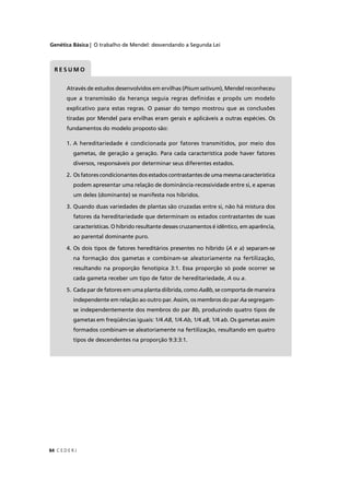 Genética Básica | O trabalho de Mendel: desvendando a Segunda Lei
C E D E R J84
Através de estudos desenvolvidos em ervilhas (Pisum sativum), Mendel reconheceu
que a transmissão da herança seguia regras deﬁnidas e propôs um modelo
explicativo para estas regras. O passar do tempo mostrou que as conclusões
tiradas por Mendel para ervilhas eram gerais e aplicáveis a outras espécies. Os
fundamentos do modelo proposto são:
1. A hereditariedade é condicionada por fatores transmitidos, por meio dos
gametas, de geração a geração. Para cada característica pode haver fatores
diversos, responsáveis por determinar seus diferentes estados.
2. Os fatores condicionantes dos estados contrastantes de uma mesma característica
podem apresentar uma relação de dominância-recessividade entre si, e apenas
um deles (dominante) se manifesta nos híbridos.
3. Quando duas variedades de plantas são cruzadas entre si, não há mistura dos
fatores da hereditariedade que determinam os estados contrastantes de suas
características. O híbrido resultante desses cruzamentos é idêntico, em aparência,
ao parental dominante puro.
4. Os dois tipos de fatores hereditários presentes no híbrido (A e a(( ) separam-se
na formação dos gametas e combinam-se aleatoriamente na fertilização,
resultando na proporção fenotípica 3:1. Essa proporção só pode ocorrer se
cada gameta receber um tipo de fator de hereditariedade, A ou a.
5. Cada par de fatores em uma planta diíbrida, como AaBb, se comporta de maneira
independente em relação ao outro par. Assim, os membros do par Aa segregam-
se independentemente dos membros do par Bb, produzindo quatro tipos de
gametas em freqüências iguais: 1/4 AB, 1/4 Ab, 1/4 aB, 1/4 ab. Os gametas assim
formados combinam-se aleatoriamente na fertilização, resultando em quatro
tipos de descendentes na proporção 9:3:3:1.
R E S U M O
 