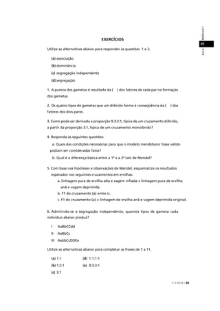 C E D E R J 85
AULAMÓDULO15
EXERCÍCIOS
Utilize as alternativas abaixo para responder às questões 1 e 2.
(a) associação
(b) dominância
(c) segregação independente
(d) segregação
1. A pureza dos gametas é resultado da ( ) dos fatores de cada par na formação
dos gametas.
2. Os quatro tipos de gametas que um diíbrido forma é conseqüência da ( ) dos
fatores dos dois pares.
3. Como pode ser derivada a proporção 9:3:3:1, típica de um cruzamento diíbrido,
a partir da proporção 3:1, típica de um cruzamento monoíbrido?
4. Responda às seguintes questões:
a. Quais das condições necessárias para que o modelo mendeliano fosse válido
podiam ser consideradas fatos?
b. Qual é a diferença básica entre a 1ª e a 2ª Leis de Mendel?
5. Com base nas hipóteses e observações de Mendel, esquematize os resultados
esperados nos seguintes cruzamentos em ervilhas:
a. linhagem pura de ervilha alta e vagem inﬂada × linhagem pura de ervilha
anã e vagem deprimida.
b. F1 do cruzamento (a) entre si.
c. F1 do cruzamento (a) × linhagem de ervilha anã e vagem deprimida original.
6. Admitindo-se a segregação independente, quantos tipos de gameta cada
indivíduo abaixo produz?
I AaBbCCdd
II AaBbCc
III AabbCcDDEe
Utilize as alternativas abaixo para completar as frases de 7 a 11.
(a) 1:1 (d) 1:1:1:1
(b) 1:2:1 (e) 9:3:3:1
(c) 3:1
 