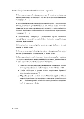 Genética Básica | O trabalho de Mendel: desvendando a Segunda Lei
C E D E R J86
7. Nos cruzamentos envolvendo apenas um par de caracteres contrastantes,
Mendel obteve na geração F2 indivíduos com características dominante e recessiva,
na proporção de ( ).
8. Quando Mendel seguiu a herança de duas características, isto é, em cruzamentos
diíbridos, encontrou na geração F2 indivíduos com ambos os estados dominantes
para as duas características analisadas, com um dominante e o outro recessivo, com
o primeiro recessivo e o outro dominante e com ambos recessivos, respectivamente,
na proporção de ( ).
9. A proporção de ( ) na geração F2 corresponderia, segundo o modelo do
monoibridismo, aos genótipos dos indivíduos dominantes puros, híbridos e
recessivos, respectivamente.
10. Um organismo heretorozigótico quanto a um par de fatores formará
gametas na proporção de ( ).
11. Um organismo duplo-heterozigótico quanto a dois pares de fatores com
segregação independente formará gametas na proporção de ( ).
12. No cruzamento entre uma linhagem pura de semente amarela, lisa e envoltório
cinza com outra de semente verde-rugosa e envoltório branco, Mendel obteve na
F1 todas as sementes amarelas lisas e com envoltório cinza.
a. De acordo com as leis da segregação e da associação independente, quantos
tipos de gametas devem ser produzidos pelas plantas triíbridas da F1?
b. Quantas combinações de gametas poderão ser produzidas a partir da
autofecundação das plantas F1?
c. A Figura 5.3 apresenta o “método de ramos”. Este método pode ser utilizado
para calcular as freqüências esperadas de cada uma das classes fenotípicas
da F2. Complete a Figura 5.3, estimando as proporções fenotípicas esperadas
na F2 do cruzamento triíbrido.
 