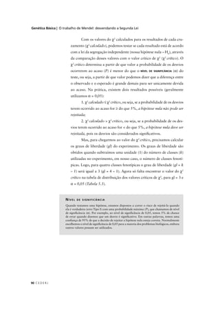 Genética Básica | O trabalho de Mendel: desvendando a Segunda Lei
C E D E R J90
Com os valores do χ2
calculados para os resultados de cada cru-
zamento (χ2
calculado), podemos testar se cada resultado está de acordo
com a lei da segregação independente (nossa hipótese nula – H0
), através
da comparação desses valores com o valor crítico de χ2
(χ2
crítico). O
χ2
crítico determina a partir de que valor a probabilidade de os desvios
ocorrerem ao acaso (P) é menor do que o NÍVEL DE SIGNIFICÂNCIA (α) do
teste, ou seja, a partir de que valor podemos dizer que a diferença entre
o observado e o esperado é grande demais para ser unicamente devida
ao acaso. Na prática, existem dois resultados possíveis (geralmente
utilizamos α = 0,05):
1. χ2
calculado ≤ χ2
crítico, ou seja, se a probabilidade de os desvios
terem ocorrido ao acaso for ≥ do que 5%, a hipótese nula não pode ser
rejeitada;
2. χ2
calculado > χ2
crítico, ou seja, se a probabilidade de os des-
vios terem ocorrido ao acaso for < do que 5%, a hipótese nula deve ser
rejeitada, pois os desvios são considerados signiﬁcativos.
Mas, para chegarmos ao valor do χ2
crítico, precisamos calcular
os graus de liberdade (gl) do experimento. Os graus de liberdade são
obtidos quando subtraímos uma unidade (1) do número de classes (k)
utilizadas no experimento, em nosso caso, o número de classes fenotí-
picas. Logo, para quatro classes fenotípicas o grau de liberdade (gl = k
– 1) será igual a 3 (gl = 4 – 1). Agora só falta encontrar o valor do χ2
crítico na tabela de distribuição dos valores críticos de χ2
, para gl = 3 e
α = 0,05 (Tabela 5.3).
NÍVEL DE SIGNIFICÂNCIA
Quando testamos uma hipótese, estamos dispostos a correr o risco de rejeitá-la quando
ela é verdadeira (erro Tipo I) com uma probabilidade máxima (P), que chamamos de nível
de signiﬁcância (α). Por exemplo, ao nível de signiﬁcância de 0,05, temos 5% de chance
de errar quando dizemos que um desvio é signiﬁcativo. Em outras palavras, temos uma
conﬁança de 95% de que a decisão de rejeitar a hipótese nula esteja correta. Normalmente
escolhemos o nível de signiﬁcância de 0,05 para a maioria dos problemas biológicos, embora
outros valores possam ser utilizados.
 