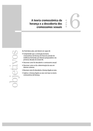 A teoria cromossômica da
herança e a descoberta dos
cromossomos sexuais
Ao ﬁnal desta aula, você deverá ser capaz de:
• Compreender que a construção da teoria
cromossômica da herança foi fruto do acúmulo de
evidências fornecidas por diversos pesquisadores nas
primeiras décadas do século XX.
• Descrever como foi descoberto o cromossomo sexual.
• Descrever como se dá a determinação do sexo em
diversos sistemas.
• Descrever como foi descoberta a herança ligada ao sexo.
• Explicar a herança ligada ao sexo com base na teoria
cromossômica da herança.
objetivos
6
AULA
 