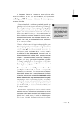 CEDERJ 13
AULAMÓDULO11
O fragmento abaixo foi extraído do texto Reflexões sobre
Ciência e seu Ensino, do prof. José Mariano Amabis, do Departamento
de Biologia da USP. Ele resume a visão atual de como se processa a
pesquisa cientíﬁca:
...Uma vez identiﬁcado o problema, o pesquisador usa toda sua
capacidade criativa para propor uma explicação provisória para ele.
Essa explicação nada mais é do que um palpite sobre o porquê da
contradição entre o conhecimento vigente e o fato. Esse palpite é a
hipótese. Uma hipótese cientíﬁca, no entanto, não é uma criação a
partir do nada. Em sua elaboração, o pesquisador lança mão das
teorias vigentes relacionadas ao problema em questão, reunindo,
analisando e interpretando toda informação disponível sobre o
assunto. Pode-se dizer que durante a elaboração de uma hipótese
há um processo de indução.
A hipótese ou hipóteses provisórias são, então, submetidas a testes
que oferecem as mais severas condições para crítica. Mas os únicos
testes possíveis são aqueles que, eventualmente, podem mostrar que
a hipótese é falsa. Não existe maneira em ciência de se mostrar que
uma hipótese é correta, ou verdadeira. Assim, as hipóteses cientíﬁcas
se credenciam por testes de falseabilidade. Nesse tipo de teste, são
feitas deduções a partir da hipótese, ou seja, imaginadas situações
em que, se a hipótese for verdadeira (embora não se possa provar
que ela o seja), haverá uma ou mais conseqüências especíﬁcas.
As situações imaginadas devem oferecer todas as condições para
que, se a hipótese não for correta, a previsão não se conﬁrme e,
assim, a hipótese seja refutada.
E se a hipótese não for refutada? Rigorosamente devemos dizer
que a hipótese não foi rejeitada, ou refutada, e nunca que ela foi
conﬁrmada, pois, como vimos, não é possível validar uma hipótese
positivamente, por mais rigor e controle que tenham sido usados
em seu teste. Isso quer dizer que em ciência, podemos ter certeza
quando estamos errados, mas nunca poderemos ter certeza de
estarmos certos. Assim, o conhecimento cientíﬁco e os resultados
em ciência não devem ser aceitos como deﬁnitivos e inquestionáveis;
uma explicação em ciência é aceita enquanto não tivermos motivos
para duvidarmos dela, ou seja, enquanto for “verdadeira” acima
de qualquer suspeita.
...Essas mudanças na perspectiva de como os cientistas realmente
trabalham levam-nos a uma importante reinterpretação das relações
entre teorias e dados. Somos obrigados a fazer uma separação bem
deﬁnida entre o mundo teórico e o mundo dos dados empíricos.
Isto cria uma concepção de ciência circular, em vez de linear.
Para conhecer um pouco
mais sobre o procedimento
cientíﬁco de forma bem-
humorada, leia, de Rubem
Alves, Filosoﬁa da Ciência:
introdução ao jogo e suas
regras. 18a. ed., São Paulo:
Brasiliense, 1993.
!
 