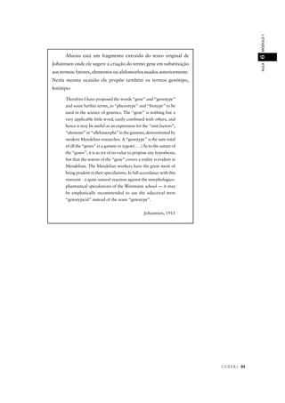 C E D E R J 95
AULAMÓDULO16
Abaixo está um fragmento extraído do texto original de
Johannsen onde ele sugere a criação do termo gene em substituição
aos termos: fatores, elementos ou alelomorfos usados anteriormente.
Nesta mesma ocasião ele propõe também os termos genótipo,
fenótipo:
Therefore I have proposed the words “gene” and “genotype”
and some further terms, as “phenotype” and “biotype” to be
used in the science of genetics. The “gene” is nothing but a
very applicable little word, easily combined with others, and
hence it may be useful as an expression for the “unit factors”,
“elements” or “allelomorphs” in the gametes, demonstrated by
modern Mendelian researches. A “genotype” is the sum total
of all the “genes” in a gamete or zygote( . . .) As to the nature of
the “genes”, it is as yet of no value to propose any hypothesis;
but that the notion of the “gene” covers a reality is evident in
Mendelism. The Mendelian workers have the great merit of
being prudent in their speculations. In full accordance with this
restraint - a quite natural reaction against the morphologico-
phantastical speculations of the Weismann school — it may
be emphatically recommended to use the adjectival term
“genotypical” instead of the noun “genotype”.
Johannsen, 1911
 
