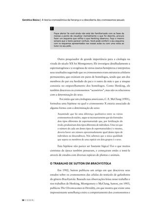 Genética Básica | A teoria cromossômica da herança e a descoberta dos cromossomos sexuais
C E D E R J98
Fique alerta! Se você ainda não está tão familiarizado com as fases da
meiose a ponto de visualizar mentalmente o que foi descrito, procure
fazer um esquema que reﬂita o que Henking observou. Faça o mesmo
sempre que o texto parecer confuso. Você pode conferir o seu esquema
com os esquemas apresentados nas nossas aulas ou com uma visita ao
tutor no seu pólo.
!
Outro pesquisador de grande importância para a citologia na
virada do século XX foi Montgomery. Ele investigou detalhadamente a
espermatogênese e a ovogênese de vários insetos hemípteros e interpretou
seus resultados sugerindo que os cromossomos eram estruturas celulares
permanentes; que existiam em pares de homólogos, sendo que um dos
membros do par era herdado do pai e o outro da mãe e que a sinapse
consistia no emparelhamento dos homólogos. Como Henking, ele
também descreveu os cromossomos “acessórios”, mas não os relacionou
com a determinação do sexo.
Foi então que um citologista americano, C. E. McClung (1901),
formulou uma hipótese na qual o cromossomo X estaria associado de
alguma forma com a determinação do sexo:
Assumindo que há uma diferença qualitativa entre os vários
cromossomosdonúcleo, segue-senecessariamentequesãoformados
dois tipos diferentes de espermatozóide que, por fertilização do
óvulo, produziriam dois tipos diferentes de indivíduos. Uma vez que
o número de cada um destes tipos de espermatozóides é o mesmo,
deveria haver um número aproximadamente igual destes tipos de
indivíduos na descendência. Nós sabemos que a única qualidade
que separa os membros de uma espécie em dois grupos é o sexo.
Esta hipótese não parece ser bastante lógica? Foi o que muitos
cientistas da época também pensaram, e começaram então a testá-la
através de estudos com diversas espécies de plantas e animais.
O TRABALHO DE SUTTON EM BRACHYSTOLA
Em 1902, Sutton publicou um artigo em que descreveu seus
estudos sobre os cromossomos das células do testículo de gafanhotos
do gênero Brachystola. Baseado nas observações feitas nesse trabalho e
nos trabalhos de Henking, Montgomery e McClung, Sutton, em 1903,
publicou The Chromosomes in Heredity, em que mostra que existe uma
impressionante semelhança entre o comportamento dos cromossomos e
 