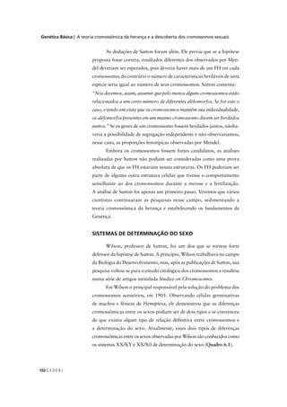 Genética Básica | A teoria cromossômica da herança e a descoberta dos cromossomos sexuais
C E D E R J102
“Nós devemos, assim, assumir que pelo menos alguns cromossomos estão
relacionados a um certo número de diferentes alelomorfos. Se for este o
caso, e tendo em vista que os cromossomos mantêm sua individualidade,
os alelomorfos presentes em um mesmo cromossomo devem ser herdados
juntos.” Se os genes de um cromossomo fossem herdados juntos, nãoha-
veria a possibilidade de segregação independente e não observaríamos,
nesse caso, as proporções fenotípicas observadas por Mendel.
Embora os cromossomos fossem fortes candidatos, as análises
realizadas por Sutton não podiam ser consideradas como uma prova
absoluta de que os FH estariam nessas estruturas. Os FH poderiam ser
parte de alguma outra estrutura celular que tivesse o comportamento
semelhante ao dos cromossomos durante a meiose e a fertilização.
A análise de Sutton foi apenas um primeiro passo. Veremos que vários
cientistas continuaram as pesquisas nesse campo, sedimentando a
teoria cromossômica da herança e estabelecendo os fundamentos da
Genética.
SISTEMAS DE DETERMINAÇÃO DO SEXO
Wilson, professor de Sutton, foi um dos que se tornou forte
defensor da hipótese de Sutton. A princípio, Wilson trabalhava no campo
da Biologia do Desenvolvimento, mas, após as publicações de Sutton, sua
pesquisa voltou-se para o estudo citológico dos cromossomos e resultou
numa série de artigos intitulada Studies on Chromosomes.
Foi Wilson o principal responsável pela solução do problema dos
cromossomos acessórios, em 1905. Observando células germinativas
de machos e fêmeas de Hemiptera, ele demonstrou que as diferenças
cromossômicas entre os sexos podiam ser de dois tipos e se convenceu
de que existia algum tipo de relação deﬁnitiva entre cromossomos e
a determinação do sexo. Atualmente, esses dois tipos de diferenças
cromossômicas entre os sexos observadas por Wilson são conhecidos como
os sistemas XX/XY e XX/X0 de determinação do sexo (Quadro 6.1).
As deduções de Sutton foram além. Ele previu que se a hipótese
proposta fosse correta, resultados diferentes dos observados por Men-
del deveriam ser esperados, pois deveria haver mais de um FH em cada
cromossomo; do contrário o número de características herdáveis de uma
espécie seria igual ao número de seus cromossomos. Sutton comenta:
 