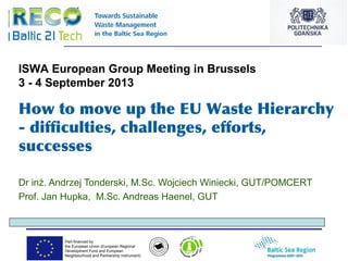 Part-financed by
the European Union (European Regional
Development Fund and European
Neighbourhood and Partnership Instrument)
How to move up the EU Waste Hierarchy
- difficulties, challenges, efforts,
successes
Dr inż. Andrzej Tonderski, M.Sc. Wojciech Winiecki, GUT/POMCERT
Prof. Jan Hupka, M.Sc. Andreas Haenel, GUT
ISWA European Group Meeting in Brussels
3 - 4 September 2013
 