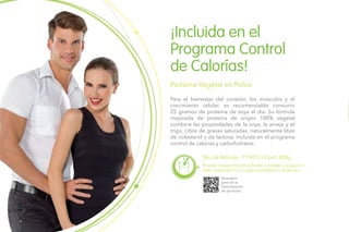 No. de Artículo: 110415 / Cont. 450g
Para el bienestar del corazón, los músculos y el
crecimiento celular, es recomendable consumir
25 gramos de proteína de soya al día. Su fórmula
mejorada de proteína de origen 100% vegetal
combina las propiedades de la soya, la arveja y el
trigo. Libre de grasas saturadas, naturalmente libre
de colesterol y de lactosa. Incluida en el programa
control de calorías y carbohidratos.
¡Incluida en el
Programa Control
de Calorías!
Proteína Vegetal en Polvo
Puedes esparcirla sobre frutas, cereales o yogurt, o
bien, mezclarla con cualquier bebida o alimento.
Escanéalo
para ver la
Demostración
de producto.
 