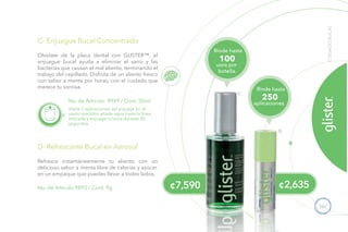 107
Olvídate de la placa dental con GLISTER™, el
enjuague bucal ayuda a eliminar el sarro y las
bacterias que causan el mal aliento, terminando el
trabajo del cepillado. Disfruta de un aliento fresco
con sabor a menta por horas, con el cuidado que
merece tu sonrisa.
Refresca instantáneamente tu aliento con un
delicioso sabor a menta libre de calorías y azúcar.
en un empaque que puedes llevar a todos lados.
C- Enjuague Bucal Concentrado
D- Refrescante Bucal en Aerosol
Vierte 5 aplicaciones del enjuage en el
vasito medidor, añade agua hasta la línea
indicada y enjuaga tu boca durante 30
segundos.
No. de Artículo: 9949 / Cont. 50ml
No. de Artículo 9893 / Cont. 9g
CUIDADOBUCAL
¢2,635¢7,590
C
D
Rinde hasta
usos por
botella.
100
Rinde hasta
aplicaciones.
250
 
