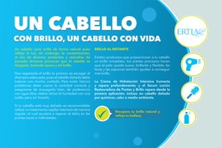 Un cabello sano brilla de forma natural pues
refleja la luz; sin embargo, la contaminación,
el uso de diversos productos y utensilios de
peinado térmicos provocan que el cabello se
desgaste, luciendo opaco y sin brillo.
Para regresarle el brillo lo primero es escoger el
shampoo adecuado,pues el cabello dañado debe
tratarse con mucho cuidado. Para evitar futuros
problemas debe usarse la cantidad correcta y
asegurarse de enjuagarlo bien, de preferencia
con agua tibia; debes retirar la humedad con una
toalla, pero sin frotarlo.
Si tu cabello está muy dañado es recomendable
utilizar un tratamiento capilar intensivo de manera
regular, el cual ayudará a reparar el daño en las
puntas secas o maltratadas.
BRILLO AL INSTANTE
Existen productos que proporcionan a tu cabello
un brillo inmediato: los aceites preciosos hacen
que el pelo quede suave, brillante y flexible; las
lacas y las espumas también ayudan a conseguir
más brillo.
La Crema de Hidratación Intensiva humecta
y repara profundamente; y el Serum Loción
Restauradora de Puntas y Brillo repara desde la
primera aplicación, incluso en cabello dañado
por químicos, calor o medio ambiente.
UN CABELLO
CON BRILLO, UN CABELLO CON VIDA
UN CABELLO
CON BRILLO, UN CABELLO CON VIDA
Recupera tu brillo natural y
refleja tu belleza.
 