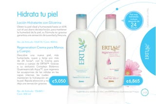 113
Descubre una nueva piel, más
humectada, suave y tersa por más
de 24 horas*, con la Crema para
manos y cuerpo de ERTIA™. Gracias
a su exclusivo Complejo Botánico
Quatriesencials Aqua™, que regenera
las acuaporinas de las células en las
capas internas, las cuales
mantienen la hidratación en
la piel. Rápida absorción y no
deja una sensación grasosa.
¢5,050
CUIDADODELAPIEL
Loción Hidratante con Glicerina
Obtén tu piel ideal y humectada hasta un 65%
con el uso diario de esta loción, para mantener
la humedad de la piel, su Fórmula no grasosa
garantiza una sensación de suavidad y frescura.
No. de Artículo 106474 / Cont. 400ml
Hidrata tu piel
No. de Artículo: 106445 /
Cont. 400 ml
Regeneration Crema para Manos
y Cuerpo
incluso
después de
horas*
24
Piel más
hidratada
¢6,865
*Según estudios científicos In Vitro, sobre el Complejo Quatriesencials™ Aqua.
 