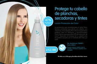 Loción Protección de Color
La protección que necesitas para el daño físico,
termal y ambiental que afecta a tu cabello; con
vitaminas,antioxidanteyfiltroUV.Elcomplemento
perfecto para el Shampoo y Acondicionador
Color Intenso que garantiza 47% de retención de
color*. Descubre la fortaleza de tu cabello ante
el quiebre causado por el maltrato del tinte y el
calor.
No. de Artículo 106442 /
Cont. 220ml
Rocíalo sobre tu cabello, seco o
mojado, mientras lo cepillas, no lo
enjuages.
Protege tu cabello
de planchas,
secadoras y tintes
*Al utilizar con el Shampoo y Acondicionador Color Intenso.
de retención
de color
47%
¢12,180
 