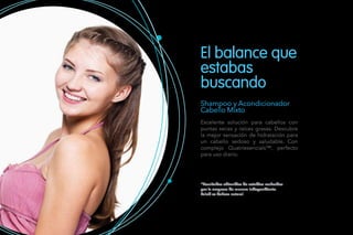 Shampoo y Acondicionador
Cabello Mixto
Excelente solución para cabellos con
puntas secas y raíces grasas. Descubre
la mejor sensación de hidratación para
un cabello sedoso y saludable. Con
complejo Quatriesencials™, perfecto
para uso diario.
*Resultados obtenidos de estudios realizados
por la empresa de manera independiente.
Salud es belleza natural.
El balance que
estabas
buscando
 