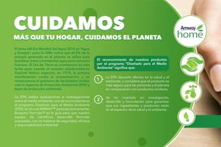 El tema del Día Mundial del Agua 2014 es “Agua
y Energía”, pues la ONU indica que el 8% de la
energía generada en el planeta se utiliza para
bombear, tratar y transportar agua para consumo
humano. El Día de Tierra se conmemora en esta
fecha pues cuando el senador estadounidense
Gaylord Nelson organizó, en 1970, la primera
manifestación contra la contaminación, y en
consecuencia el gobierno de los Estados Unidos
creó la Agencia de Protección Ambiental (EPA) y
leyes de protección ambiental.
La EPA realiza evaluaciones e investigaciones
sobre el medio ambiente; una de sus iniciativas es
el programa Diseñado para el Medio Ambiente
(DFE), en el cual AMWAY™ participa activamente.
Bioquest Formula™ es la guía para que nuestro
equipo de científicos desarrolle fórmulas
avanzadas, con un balance de seguridad, eficacia
y responsabilidad ambiental.
CUIDAMOS
MÁS QUE TU HOGAR, CUIDAMOS EL PLANETA
CUIDAMOS
MÁS QUE TU HOGAR, CUIDAMOS EL PLANETA
El reconocimiento de nuestros productos
por el programa “Diseñado para el Medio
Ambiente” significa que:
1
La EPA descartó efectos en la salud y el
ambiente; y considera que el producto es
más seguro para las personas y el planeta
en comparación con productos similares.
Se ha invertido en investigación,
desarrollo y formulación para garantizar
que sus ingredientes y productos están
en el espectro de la salud y el ambiente.
2
 
