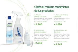 D
A
B
C
Obtén el máximo rendimiento
de tus productos
B- Botella con
pistola rociadora
Excelente ayudante para hacer
rendir tu limpieza. Llenar de
agua hasta 3/1 y completar
hasta 500ml con producto.
No. de Artículo: 110483
¢1,260
No. de Artículo: 103972
D- Dosificador de
bombeo
Colócalo sobre los envases
de LOC™, Pursue™ y Dish
Drops™. Cada bombeo
proporciona 3ml de producto.
¢1,145
A- Envase
flexible con tapa
Medidas perfectas para dosificar
los productos de Amway Home.
¢1,200
No. de Artículo: 110487
C- Tapa vertedora y
medidora
Utilízala para dosificar 5, 10 y
15 ml de producto.
¢1,080
No. de Artículo: 5113
 