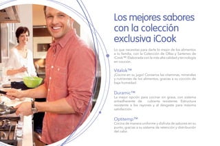 Los mejores sabores
con la colección
exclusiva iCook
Lo que necesitas para darle lo mejor de los alimentos
a tu familia, con la Colección de Ollas y Sartenes de
iCook™.Elaborada con la más alta calidad y tecnología
en cocción.
Vitalok™
¡Cocina en su jugo! Conserva las vitaminas, minerales
y nutrientes de los alimentos, gracias a su cocción de
baja humedad.
Duramic™
La mejor opción para cocinar sin grasa, con sistema
antiadherente de cubierta resistente. Estructura
resistente a los rayones y al desgaste para máxima
satisfacción.
Optitemp™
Cocina de manera uniforme y disfruta de sabores en su
punto, gracias a su sistema de retención y distribución
del calor.
 