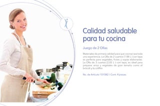 Calidad saludable
para tu cocina
Juego de 2 Ollas
No. de Artículo 101082 / Cont. 4 piezas.
Materiales de primera calidad para que cocinar sea toda
una experiencia. La Olla de 2 cuartos (1.88 L ) con tapa
es perfecta para vegetales, frutas y sopas elaboradas.
La Olla de 3 cuartos (2.83 L ) con tapa, es ideal para
preparar arroz y vegetales de gran tamaño como el
brócoli y la coliflor.
 
