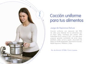 Cocción uniforme con retención del 98%
de calor, para disfrutar de tus alimentos con
el mejor sabor. Contiene seis piezas: Olla
Holandesa de 8 cuartos (7.6L) - con tapa para
preparar grandes cantidades de arroz, sopa,
estofado, caldo, carnes o pasta - Escurridor de
Pasta con Anillo Adaptador, Tapa Domo Grande,
Rejilla Vaporera / Rallador y Tapa.
Juego de Vaporeras Deluxe
No. de Artículo 101086 / Cont. 6 piezas.
Cocción uniforme
para tus alimentos
 