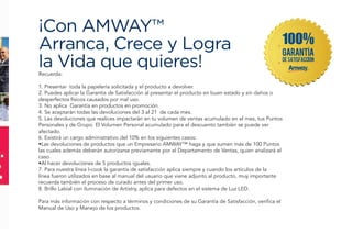 Recuerda:
1. Presentar toda la papelería solicitada y el producto a devolver.
2. Puedes aplicar la Garantía de Satisfacción al presentar el producto en buen estado y sin daños o
desperfectos físicos causados por mal uso.
3. No aplica Garantía en productos en promoción.
4. Se aceptarán todas las devoluciones del 3 al 21 de cada mes.
5. Las devoluciones que realices impactarán en tu volumen de ventas acumulado en el mes, tus Puntos
Personales y de Grupo. El Volumen Personal acumulado para el descuento también se puede ver
afectado.
6. Existirá un cargo administrativo del 10% en los siguientes casos:
•Las devoluciones de productos que un Empresario AMWAY™ haga y que sumen más de 100 Puntos
las cuales además deberán autorizarse previamente por el Departamento de Ventas, quien analizará el
caso.
•Al hacer devoluciones de 5 productos iguales.
7. Para nuestra línea I-cook la garantía de satisfacción aplica siempre y cuando los artículos de la
línea fueron utilizados en base al manual del usuario que viene adjunto al producto, muy importante
recuerda también el proceso de curado antes del primer uso.
8. Brillo Labial con iluminación de Artistry, aplica para defectos en el sistema de Luz LED.
Para más información con respecto a términos y condiciones de su Garantía de Satisfacción, verifica el
Manual de Uso y Manejo de los productos.
¡Con AMWAY™
Arranca, Crece y Logra
la Vida que quieres!
 