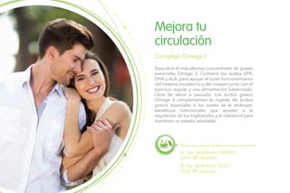 Descubre el más efectivo concentrado de grasas
esenciales Omega 3. Contiene los ácidos EPA,
DHA y ALA, para apoyar el buen funcionamiento
del sistema circulatorio y del corazón junto con el
ejercicio regular y una alimentación balanceada.
Libre de sabor a pescado. Los ácidos grasos
Omega 3 complementan la ingesta de ácidos
grasos esenciales a los cuales se le atribuyen
beneficios nutricionales que ayudan a la
regulación de los triglicéridos y el colesterol para
mantener un estado saludable.
Mejora tu
circulación
Complejo Omega 3
Toma una cápsula al día, junto con la comida.
A.- No. de Artículo: 106541 /
Cont. 30 cápsulas.
B.- No. de Artículo: 5816 /
Cont. 90 cápsulas.
 